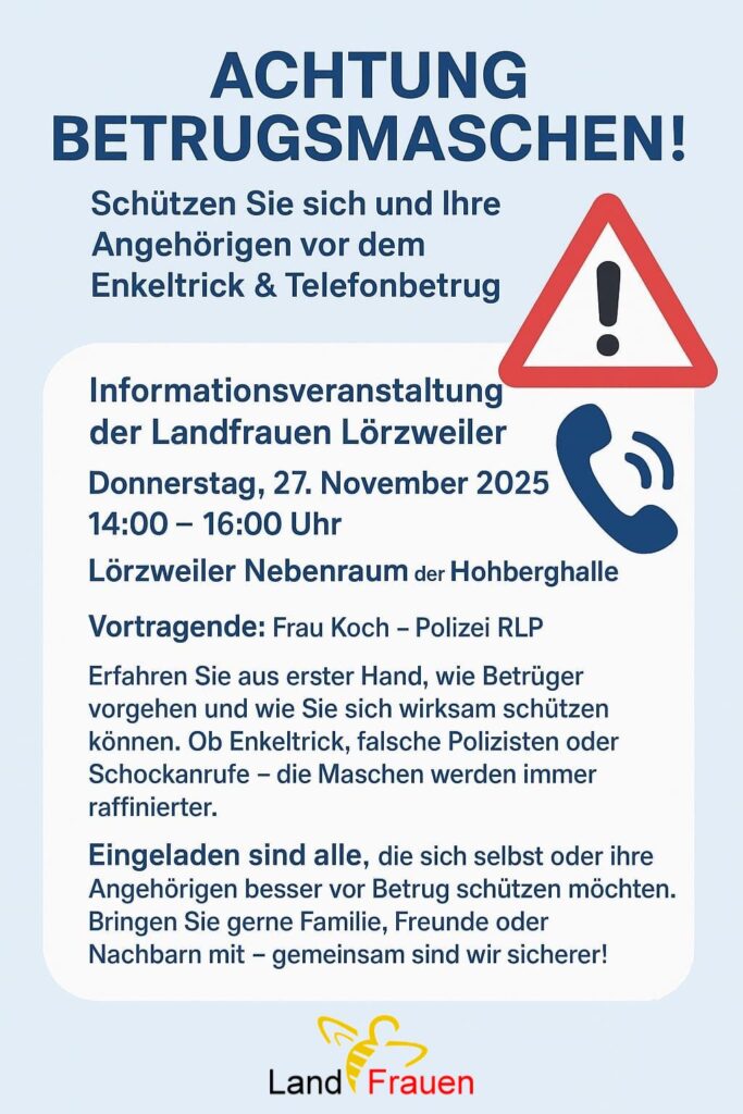Blaues Plakat mit einem Achtung-Zeichen auf der rechten Seite, darunter ein Telefonhörer: ACHTUNG BETRUGSMASCHEN! Schützen Sie sich und Ihre Angehörigen vor dem Enkeltrick & Telefonbetrug Informationsveranstaltung der Landfrauen Lörzweiler Donnerstag, 27. November 2025 ) 14:00 — 16:00 Uhr Lorzweiler Nebenraum der Hohberghalle Vortragende: Frau Koch - Polizei RLP Erfahren Sie aus erster Hand, wie Betrüger vorgehen und wie Sie sich wirksam schützen können. Ob Enkeltrick, falsche Polizisten oder Schockanrufe - die Maschen werden immer raffinierter. Eingeladen sind alle, die sich selbst oder ihre Angehörigen besser vor Betrug schützen möchten. Bringen Sie gerne Familie, Freunde oder Nachbarn mit - gemeinsam sind wir sicherer! Ganz unten das Logo der Landfrauen