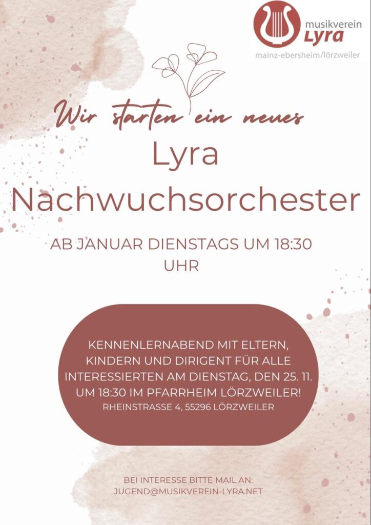 Ein Plakat, Hintergrund weiß, links oben und rechts unten rötliche Flecken und Tupfer, als wäre Rotwein über das Blatt gelaufen. Rechts oben das Logo von musikverein Lyra mainz-ebersheim/lörzweiler Wir starten ein Lyra Nachwuchsorchester AB JANUAR DIENSTAGS UM 18:30 UHR KENNENLERNABEND MIT ELTERN, KINDERN UND DIRIGENT FüR ALLE INTERESSIERTEN AM DIENSTAG, DEN 25.11. UM 18:30 IM PFARRHEIM LORZWEILER! RHEINSTRASSE 4, 55296 LORZWEILER BEI INTERESSE BITTE MAIL AN: JUGEND@MUSIKVEREIN-LYRANET