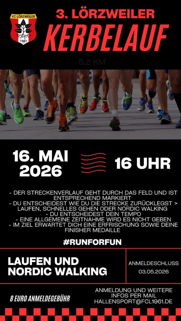Hintergrund schwarz, Oben das FC-Logo und die Überschrift in rot 3. LORZWEILER KERBELAUF 16. MAI 2o16 16 Uhr - DER STRECKENVERLAUF GEHT DURCH DAS FELD UND IST ENTSPRECHEND MARKIERT - DU ENTSCHEIDEST WIE DU DIE STRECKE ZURüCKLEGST > LAUFEN, SCHNELLES GEHEN ODER NORDIC WALKING - DU ENTSCHEIDEST DEIN TEMPO - EINE ALLGEMEINE ZEITNAHME WIRD ES NICHT GEBEN - IM ZIEL ERWARTET DICH EINE ERFRISCHUNG SOWIE DEINE FINISHER MEDAILLE #RUNFORFUN LAUFEN UND NORDIC WALKING ANMELDUNG UND WEITERE INFOS PER MAIL HALLENSPORT@FCL1961.DE 8 €ANMELDEGEBÜHR ANMELDESCHLUSS 08.05.2026