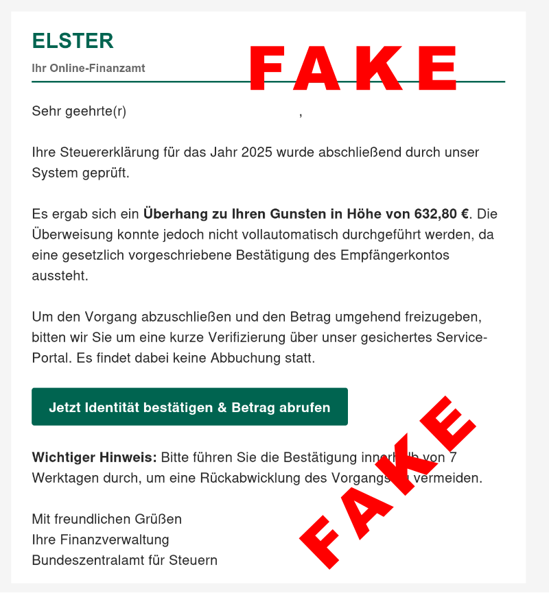 Inhalt einer Fakemail als Screenshot: ELSTER Ihr Online-Finanzamt Sehr geehrte(r) info@hohbergschnooge.de, Ihre Steuererklärung für das Jahr 2025 wurde abschließend durch unser System geprüft. Es ergab sich ein Überhang zu Ihren Gunsten in Höhe von 632,80 €. Die Überweisung konnte jedoch nicht vollautomatisch durchgeführt werden, da eine gesetzlich vorgeschriebene Bestätigung des Empfängerkontos aussteht. Um den Vorgang abzuschließen und den Betrag umgehend freizugeben, bitten wir Sie um eine kurze Verifizierung über unser gesichertes Service-Portal. Es findet dabei keine Abbuchung statt. Jetzt Identität bestätigen & Betrag abrufen Wichtiger Hinweis: Bitte führen Sie die Bestätigung innerhalb von 7 Werktagen durch, um eine Rückabwicklung des Vorgangs zu vermeiden. Mit freundlichen Grüßen Ihre Finanzverwaltung Bundeszentralamt für Steuern Darüber zweimal rot der Schriftzug FAKE