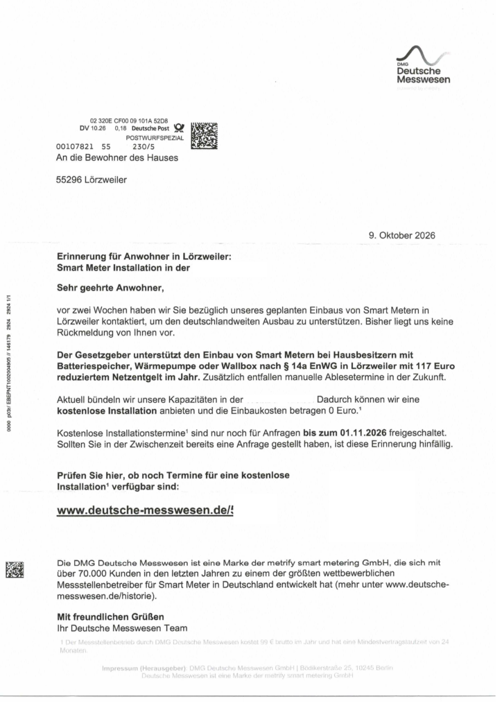 Ein Brief von "Deutsche Messwesen" (Logo und Text rechts oben) 02 320E CFO0 09 101A 52D8 DV 10.26 0,18 Deutsche Post POSTWURFSPEZIAL 00107821 55 230/5 An die Bewohner des Hauses 55296 Lörzweiler 9. Oktober 2026 Erinnerung für Anwohner in Lörzweiler: Smart Meter Installation in der Sehr geehrte Anwohner, vor zwei Wochen haben wir Sie bezüglich unseres geplanten Einbaus von Smart Metern in Lörzweiler kontaktiert, um den deutschlandweiten Ausbau zu unterstützen. Bisher liegt uns keine Rückmeldung von Ihnen vor, Der Gesetzgeber unterstützt den Einbau von Smart Metern bei Hausbesitzern mit Batteriespeicher, Wärmepumpe oder Wallbox nach $& 14a EnWG in Lörzweiler mit 117 Euro reduziertem Netzentgelt im Jahr. Zusätzlich entfallen manuelle Ablesetermine in der Zukunft. Aktuell bündeln wir unsere Kapazitäten in der Dadurch können wir eine kostenlose Installation anbieten und die Einbaukosten betragen 0 Euro.' Kostenlose Installationstermine' sind nur noch für Anfragen bis zum 01.11.2026 freigeschaltet. Sollten Sie in der Zwischenzeit bereits eine Anfrage gestellt haben, ist diese Erinnerung hinfällig. Prüfen Sie hier, ob noch Termine für eine kostenlose Installation‘ verfügbar sind: www.deutsche-messwesen.de/! Die DMG Deutsche Messwesen ist eine Marke der metrify smart metering GmbH, die sich mit über 70.000 Kunden in den letzten Jahren zu einem der größten wettbewerblichen Messstellenbetreiber für Smart Meter in Deutschland entwickelt hat (mehr unter www.deutsche- messwesen.de/historie). Mit freundlichen Grüßen Ihr Deutsche Messwesen Team Fußzeile: 1 Der Messstellenbetrieb durch DMG Deutsche Messwesen kostet 99 € brutto im Jahr und hat eine Mindestvertragslaufzeit von 24 Monaten, Impressum (Herausgeber): DMG Deutsche Messwesen GmbH | Bödikerstraße 25, 10245 Berlin Deutsche Messwesen ist eine Marke der metrify smart metering GmbH